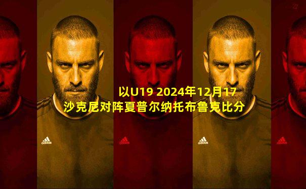 以U19 2024年12月17沙克尼对阵夏普尔纳托布鲁克比分